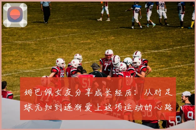 姆巴佩女友分享成长经历：从对足球无知到逐渐爱上这项运动的心路历程