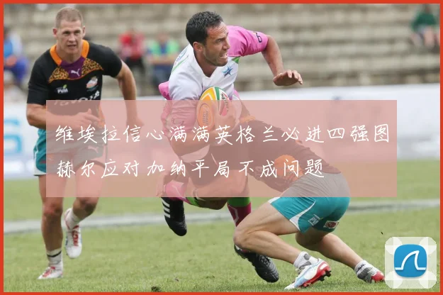 维埃拉信心满满英格兰必进四强图赫尔应对加纳平局不成问题
