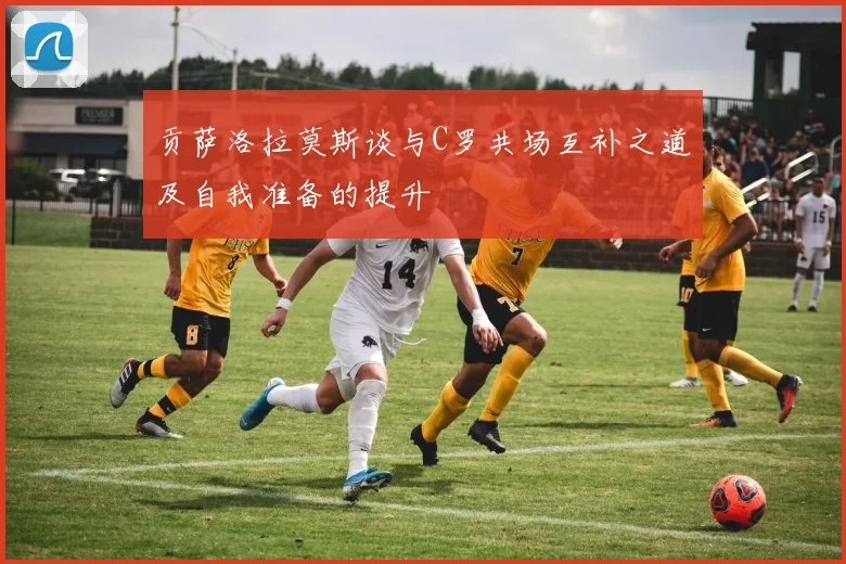 贡萨洛拉莫斯谈与C罗共场互补之道及自我准备的提升