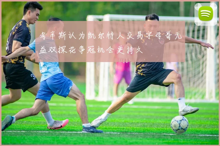 考辛斯认为凯尔特人交易字母哥无益双探花争冠机会更持久