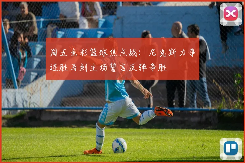 周五竞彩篮球焦点战：尼克斯力争连胜马刺主场誓言反弹争胜