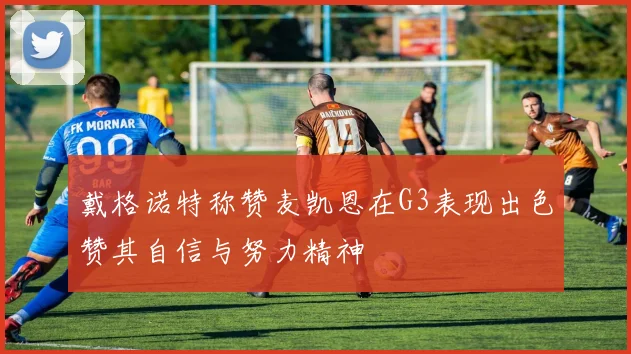戴格诺特称赞麦凯恩在G3表现出色赞其自信与努力精神