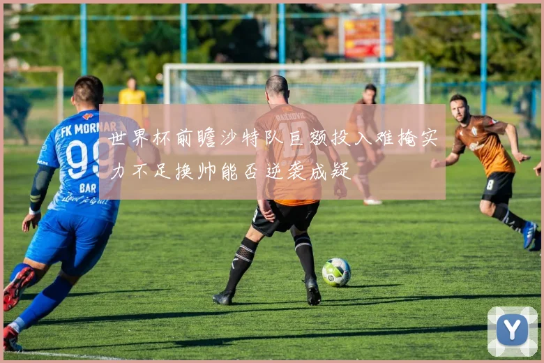 世界杯前瞻沙特队巨额投入难掩实力不足换帅能否逆袭成疑