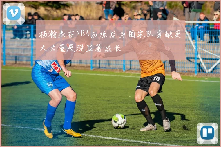 杨瀚森在NBA历练后为国家队贡献更大力量展现显著成长