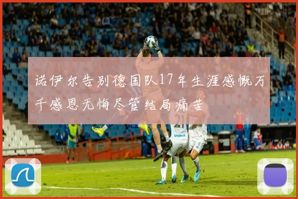 诺伊尔告别德国队17年生涯感慨万千感恩无悔尽管结局痛苦