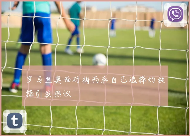 罗马里奥面对梅西和自己选择的抉择引发热议